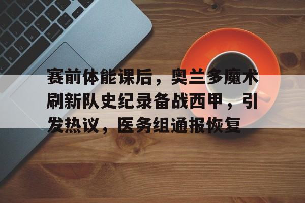 包含赛前体能课后，奥兰多魔术刷新队史纪录备战西甲，引发热议，医务组通报恢复的词条-MK体育赛事资讯