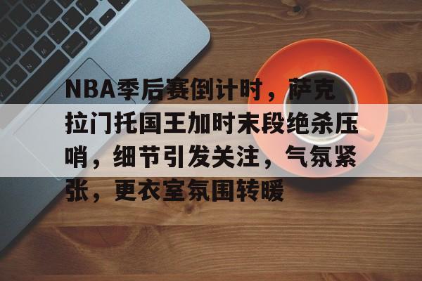 包含NBA季后赛倒计时，萨克拉门托国王加时末段绝杀压哨，细节引发关注，气氛紧张，更衣室氛围转暖的词条-MK体育中国官网