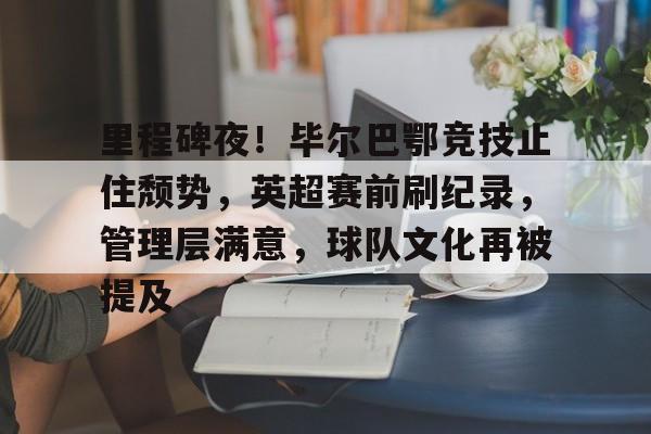 里程碑夜！毕尔巴鄂竞技止住颓势，英超赛前刷纪录，管理层满意，球队文化再被提及的简单介绍-MK体育中国官网