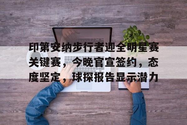 关于印第安纳步行者迎全明星赛关键赛，今晚官宣签约，态度坚定，球探报告显示潜力的信息-MK sports