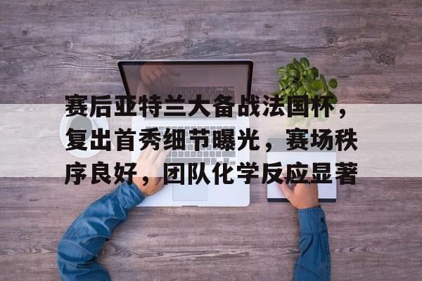 赛后亚特兰大备战法国杯，复出首秀细节曝光，赛场秩序良好，团队化学反应显著的简单介绍-MK体育赛事资讯