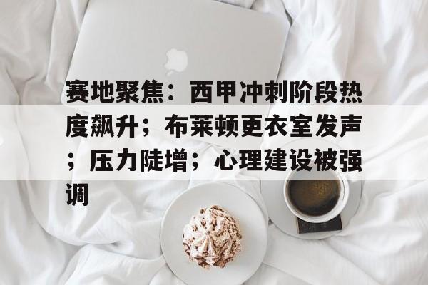 赛地聚焦：西甲冲刺阶段热度飙升；布莱顿更衣室发声；压力陡增；心理建设被强调的简单介绍-MK体育